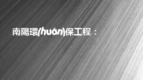 南陽環(huán)保工程：高效、環(huán)保、責(zé)任